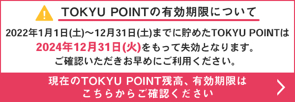 TOKYU POINT$B$NM-8z4|8B$K$D$$$F(B 2022$BG/(B1$B7n(B1$BF|(B($BEZ(B)$B!A(B12$B7n(B31$BF|(B($BEZ(B)$B$^$G$KCy$a$?(BTOKYU POINT$B$O(B2024$BG/(B12$B7n(B31$BF|(B($B2P(B)$B$r$b$C$F<:8z$H$J$j$^$9!#(B $B8=:_$N(BTOKYU POINT$B;D9b!