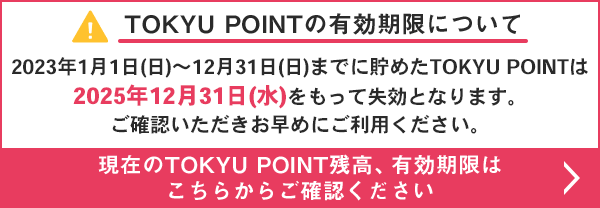 TOKYU POINT$B$NM-8z4|8B$K$D$$$F(B 2023$BG/(B1$B7n(B1$BF|(B($BF|(B)$B!A(B12$B7n(B31$BF|(B($BF|(B)$B$^$G$KCy$a$?(BTOKYU POINT$B$O(B2025$BG/(B12$B7n(B31$BF|(B($B?e(B)$B$r$b$C$F<:8z$H$J$j$^$9!#(B $B8=:_$N(BTOKYU POINT$B;D9b!